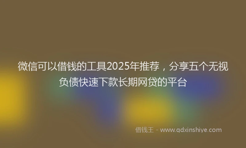 微信可以借钱的工具2025年推荐，分享五个无视负债快速下款长期网贷的平台