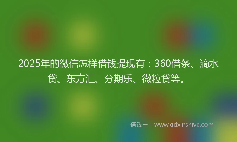 2025年的微信怎样借钱提现有：360借条、滴水贷、东方汇、分期乐、微粒贷等。