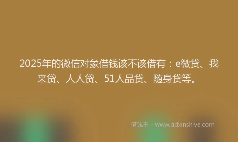 2025年的微信对象借钱该不该借有：e微贷、我来贷、人人贷、51人品贷、随身贷等。