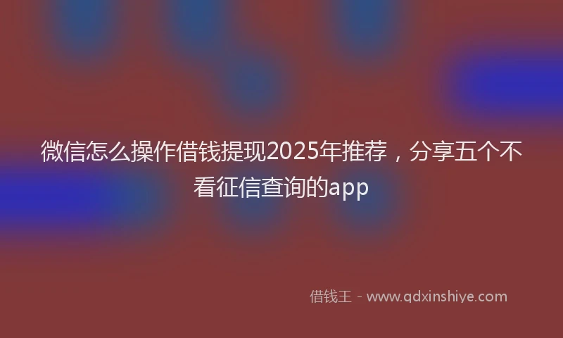 微信怎么操作借钱提现2025年推荐，分享五个不看征信查询的app