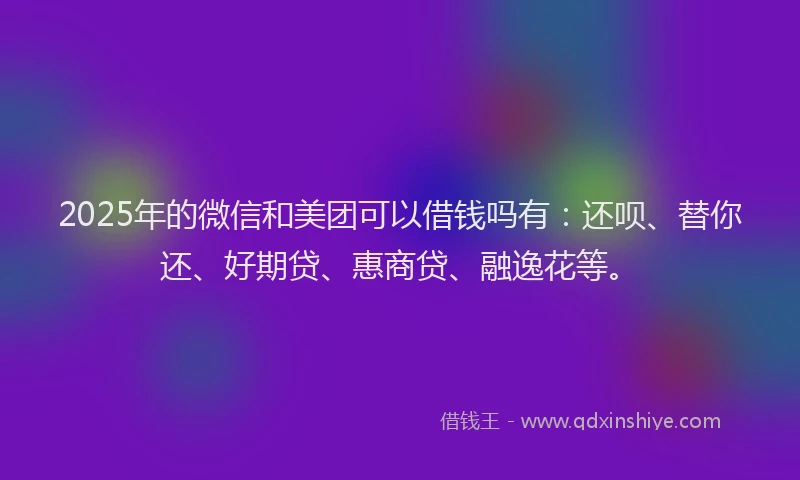 2025年的微信和美团可以借钱吗有：还呗、替你还、好期贷、惠商贷、融逸花等。