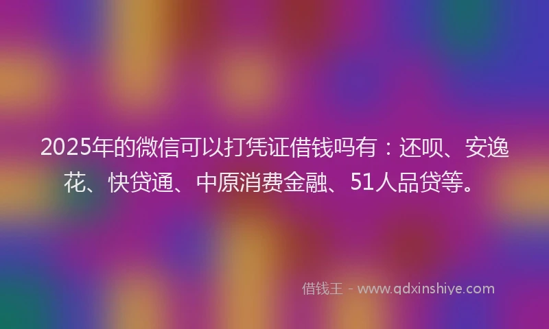 2025年的微信可以打凭证借钱吗有：还呗、安逸花、快贷通、中原消费金融、51人品贷等。