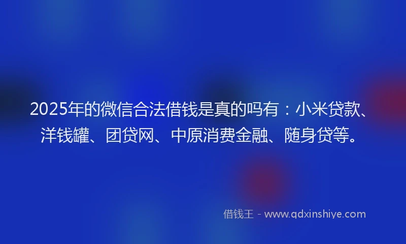 2025年的微信合法借钱是真的吗有：小米贷款、洋钱罐、团贷网、中原消费金融、随身贷等。