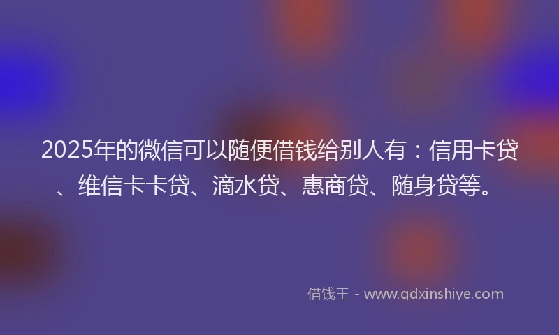 2025年的微信可以随便借钱给别人有：信用卡贷、维信卡卡贷、滴水贷、惠商贷、随身贷等。