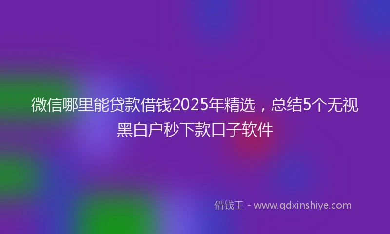 微信哪里能贷款借钱2025年精选，总结5个无视黑白户秒下款口子软件