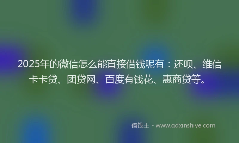 2025年的微信怎么能直接借钱呢有：还呗、维信卡卡贷、团贷网、百度有钱花、惠商贷等。