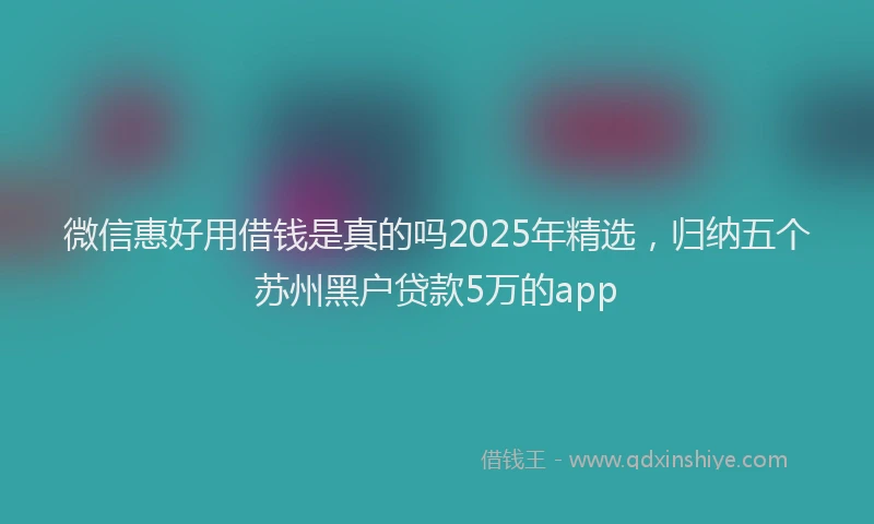 微信惠好用借钱是真的吗2025年精选，归纳五个苏州黑户贷款5万的app