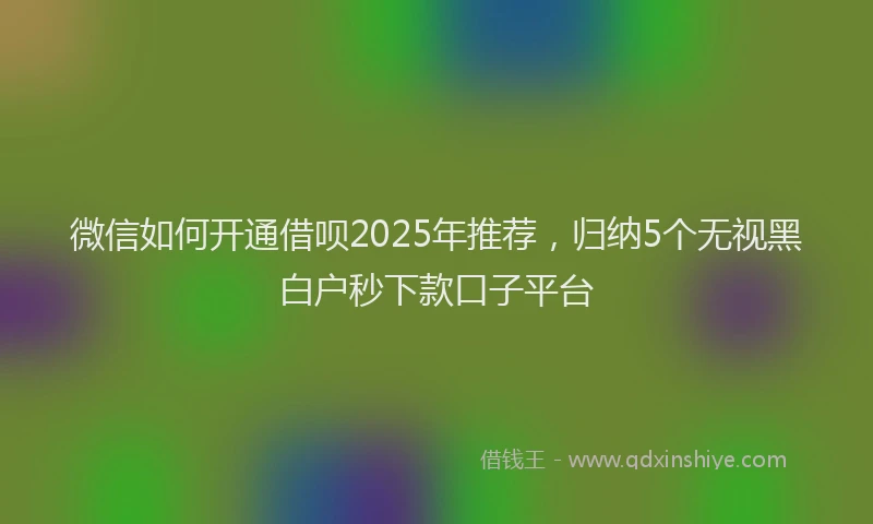 微信如何开通借呗2025年推荐，归纳5个无视黑白户秒下款口子平台