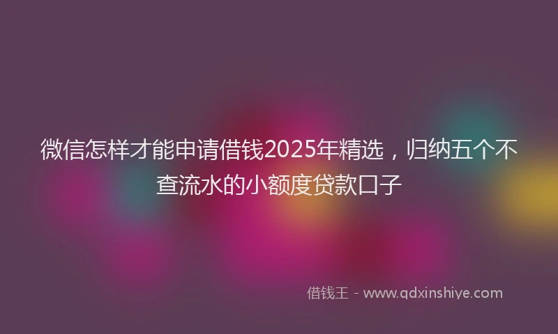 微信怎样才能申请借钱2025年精选，归纳五个不查流水的小额度贷款口子