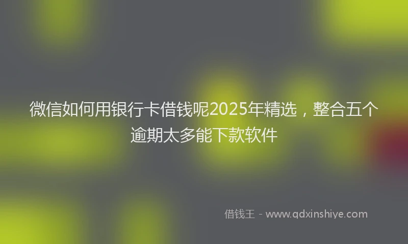 微信如何用银行卡借钱呢2025年精选，整合五个逾期太多能下款软件