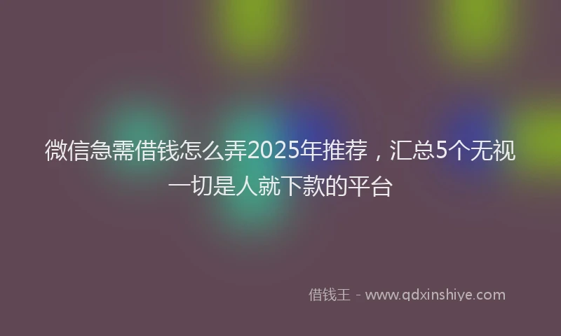 微信急需借钱怎么弄2025年推荐，汇总5个无视一切是人就下款的平台