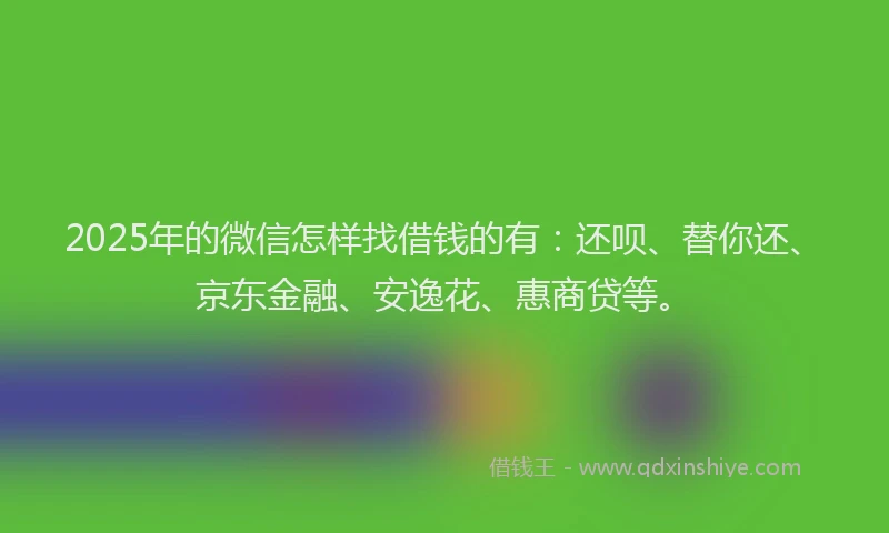 2025年的微信怎样找借钱的有：还呗、替你还、京东金融、安逸花、惠商贷等。
