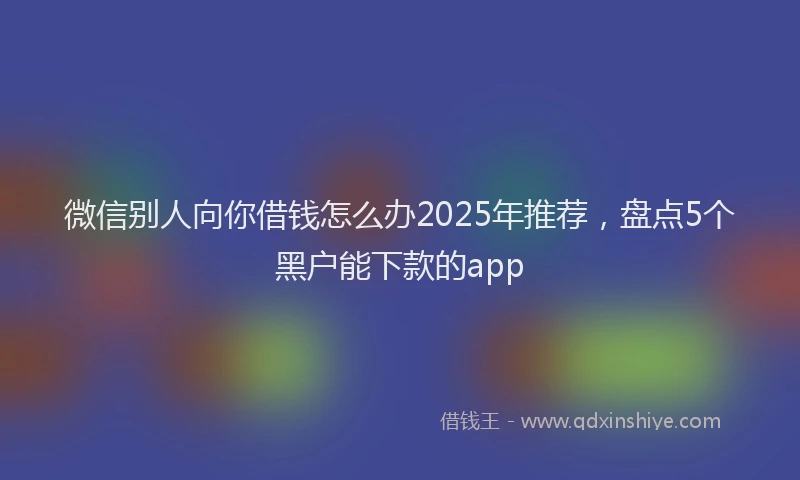 微信别人向你借钱怎么办2025年推荐，盘点5个黑户能下款的app