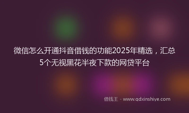 微信怎么开通抖音借钱的功能2025年精选，汇总5个无视黑花半夜下款的网贷平台