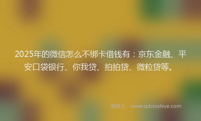 2025年的微信怎么不绑卡借钱有：京东金融、平安口袋银行、你我贷、拍拍贷、微粒贷等。