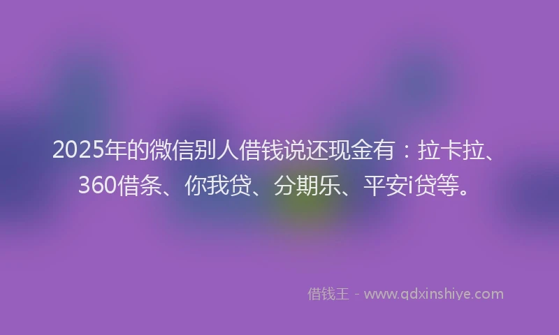 2025年的微信别人借钱说还现金有：拉卡拉、360借条、你我贷、分期乐、平安i贷等。