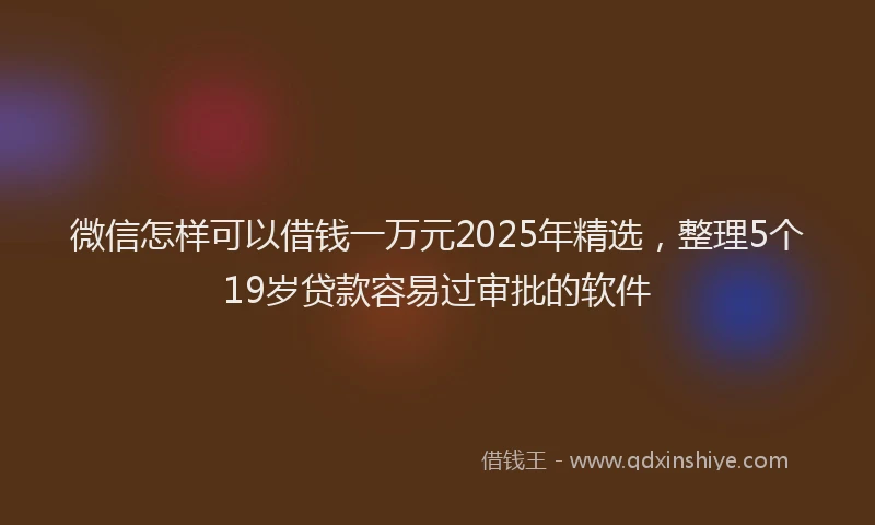 微信怎样可以借钱一万元2025年精选，整理5个19岁贷款容易过审批的软件