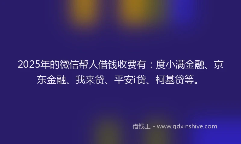 2025年的微信帮人借钱收费有：度小满金融、京东金融、我来贷、平安i贷、柯基贷等。