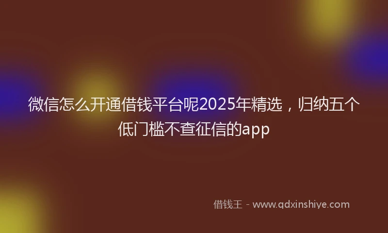 微信怎么开通借钱平台呢2025年精选，归纳五个低门槛不查征信的app