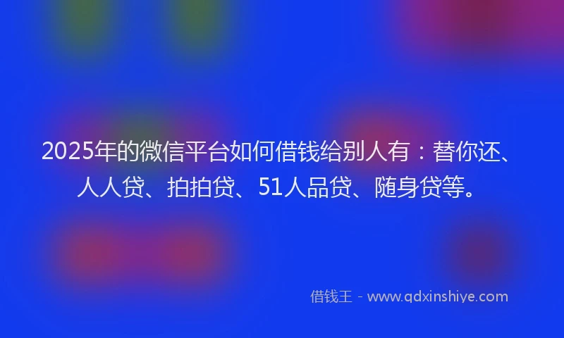 2025年的微信平台如何借钱给别人有：替你还、人人贷、拍拍贷、51人品贷、随身贷等。