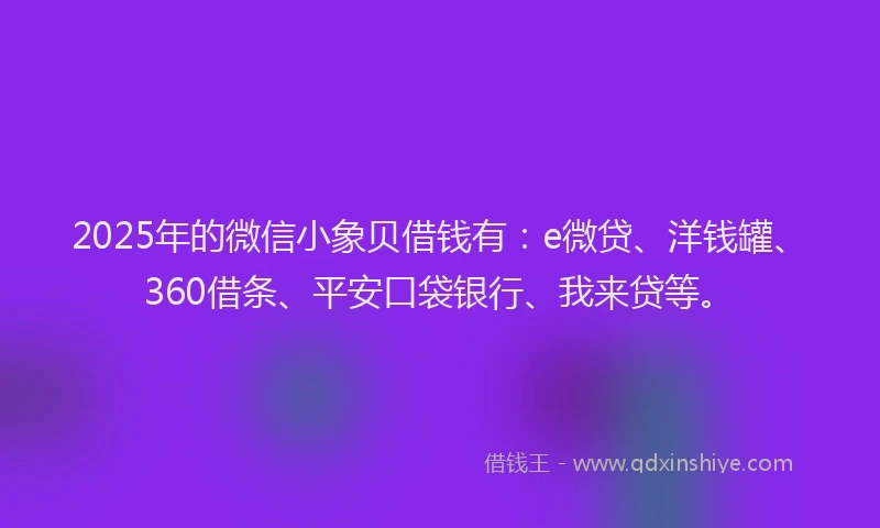 2025年的微信小象贝借钱有：e微贷、洋钱罐、360借条、平安口袋银行、我来贷等。