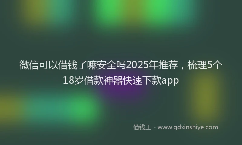 微信可以借钱了嘛安全吗2025年推荐，梳理5个18岁借款神器快速下款app