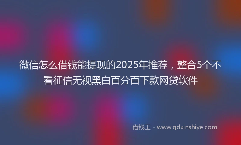 微信怎么借钱能提现的2025年推荐，整合5个不看征信无视黑白百分百下款网贷软件