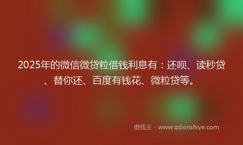 2025年的微信微贷粒借钱利息有：还呗、读秒贷、替你还、百度有钱花、微粒贷等。