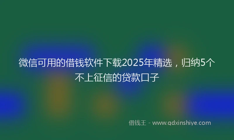 微信可用的借钱软件下载2025年精选，归纳5个不上征信的贷款口子