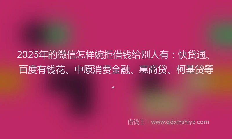 2025年的微信怎样婉拒借钱给别人有：快贷通、百度有钱花、中原消费金融、惠商贷、柯基贷等。