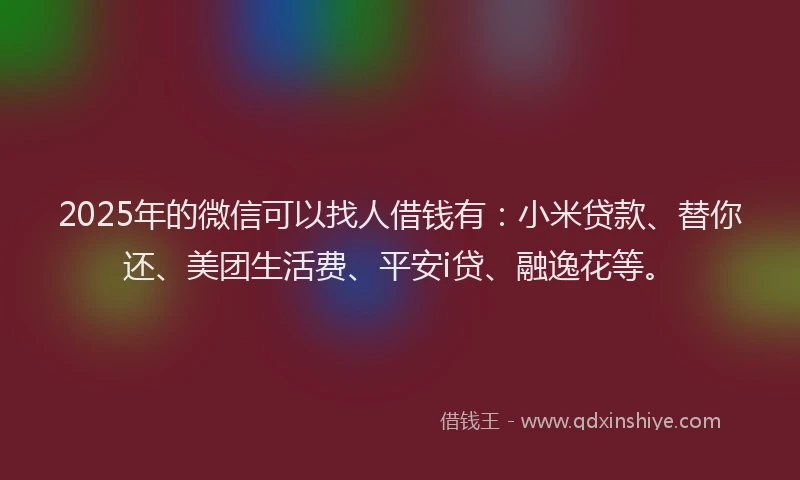 2025年的微信可以找人借钱有：小米贷款、替你还、美团生活费、平安i贷、融逸花等。