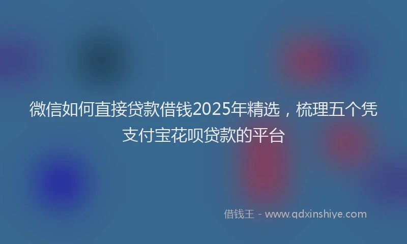微信如何直接贷款借钱2025年精选，梳理五个凭支付宝花呗贷款的平台
