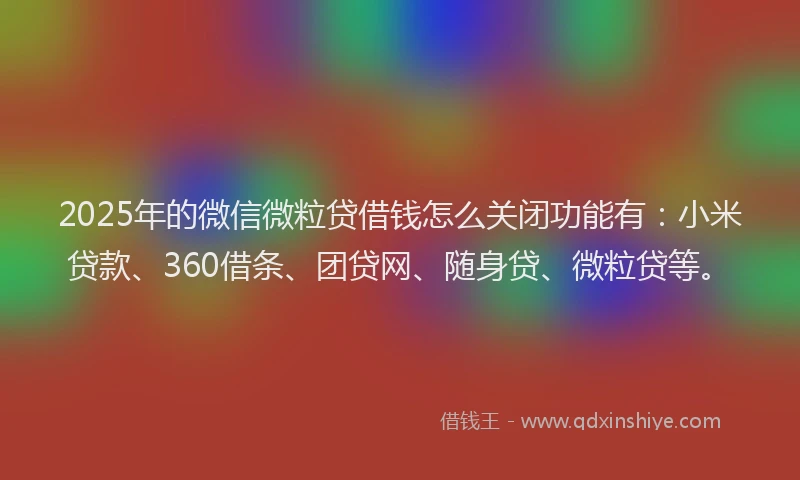 2025年的微信微粒贷借钱怎么关闭功能有：小米贷款、360借条、团贷网、随身贷、微粒贷等。