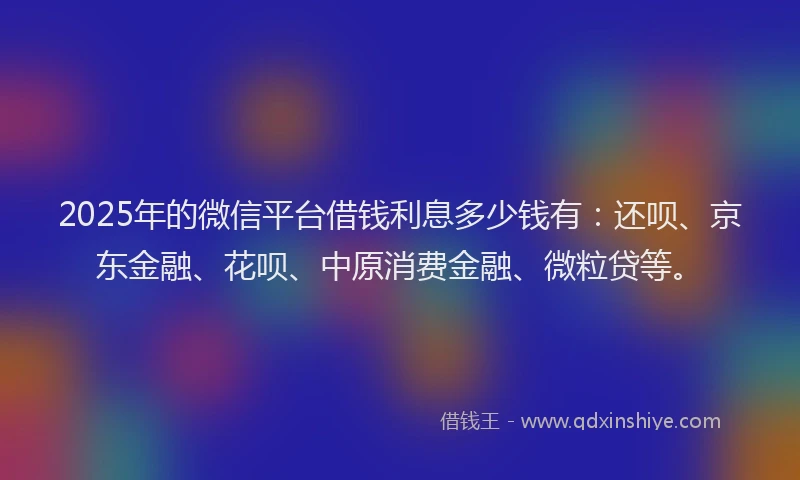 2025年的微信平台借钱利息多少钱有：还呗、京东金融、花呗、中原消费金融、微粒贷等。