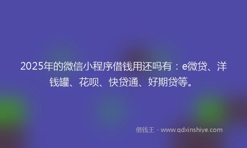 2025年的微信小程序借钱用还吗有：e微贷、洋钱罐、花呗、快贷通、好期贷等。