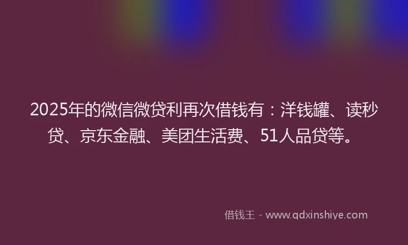 2025年的微信微贷利再次借钱有：洋钱罐、读秒贷、京东金融、美团生活费、51人品贷等。