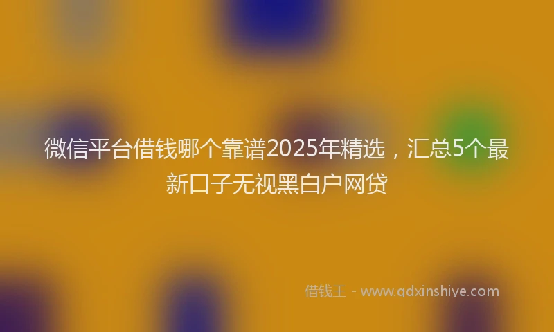 微信平台借钱哪个靠谱2025年精选，汇总5个最新口子无视黑白户网贷