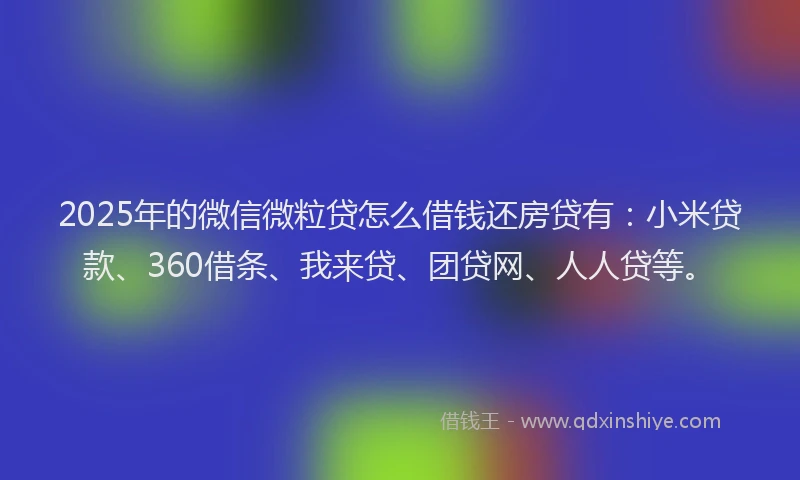 2025年的微信微粒贷怎么借钱还房贷有：小米贷款、360借条、我来贷、团贷网、人人贷等。