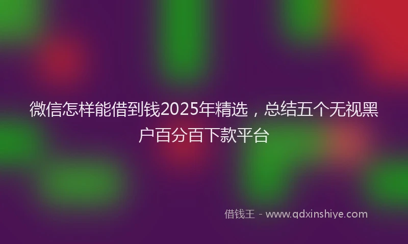 微信怎样能借到钱2025年精选，总结五个无视黑户百分百下款平台