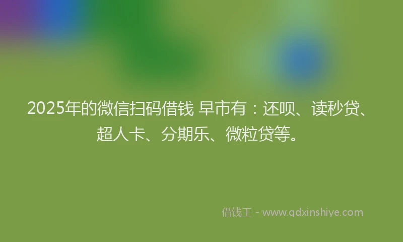 2025年的微信扫码借钱 早市有：还呗、读秒贷、超人卡、分期乐、微粒贷等。
