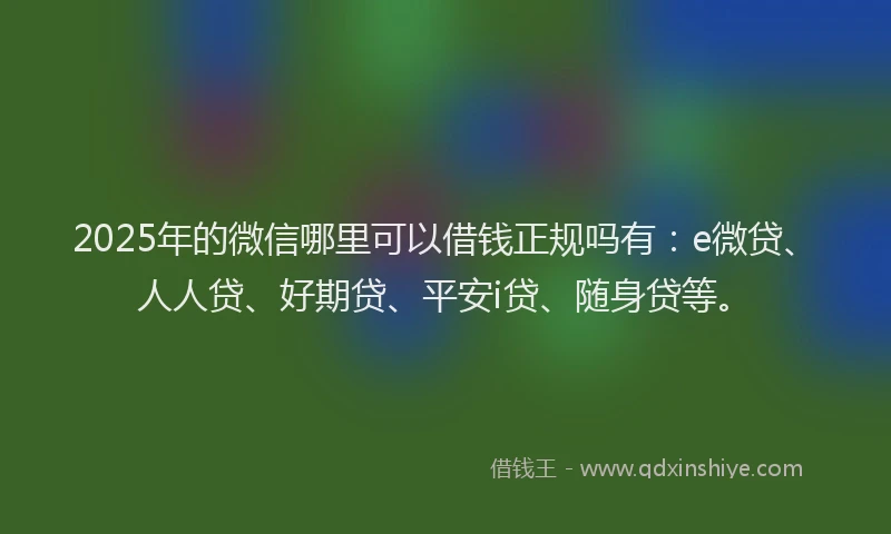 2025年的微信哪里可以借钱正规吗有：e微贷、人人贷、好期贷、平安i贷、随身贷等。