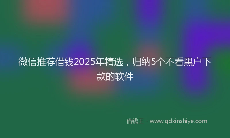 微信推荐借钱2025年精选，归纳5个不看黑户下款的软件