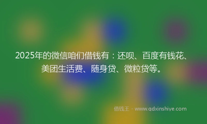 2025年的微信咱们借钱有：还呗、百度有钱花、美团生活费、随身贷、微粒贷等。