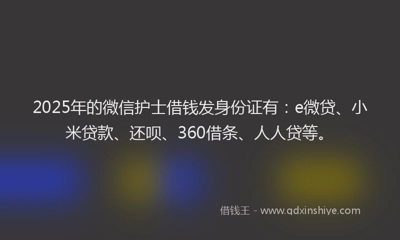 2025年的微信护士借钱发身份证有：e微贷、小米贷款、还呗、360借条、人人贷等。