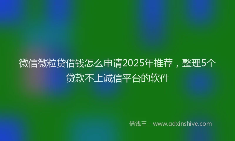 微信微粒贷借钱怎么申请2025年推荐，整理5个贷款不上诚信平台的软件