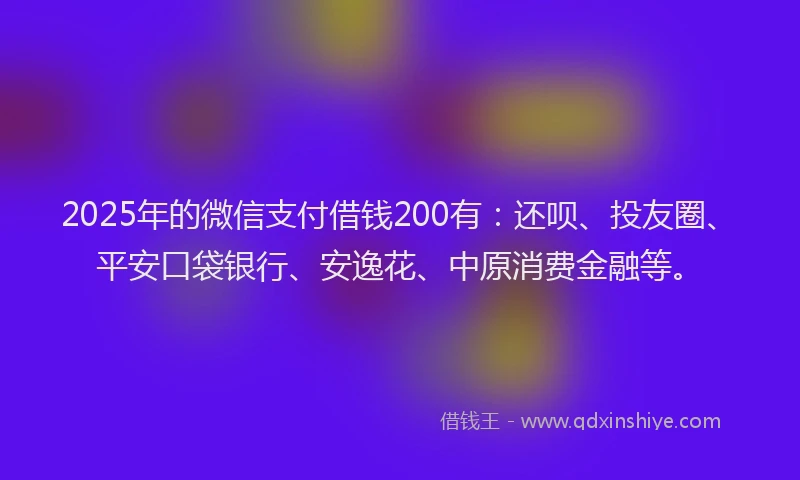 2025年的微信支付借钱200有：还呗、投友圈、平安口袋银行、安逸花、中原消费金融等。