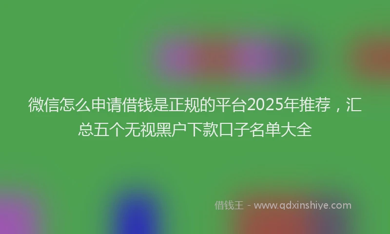 微信怎么申请借钱是正规的平台2025年推荐，汇总五个无视黑户下款口子名单大全