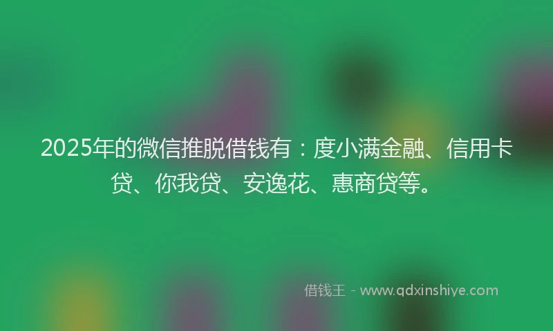 2025年的微信推脱借钱有：度小满金融、信用卡贷、你我贷、安逸花、惠商贷等。
