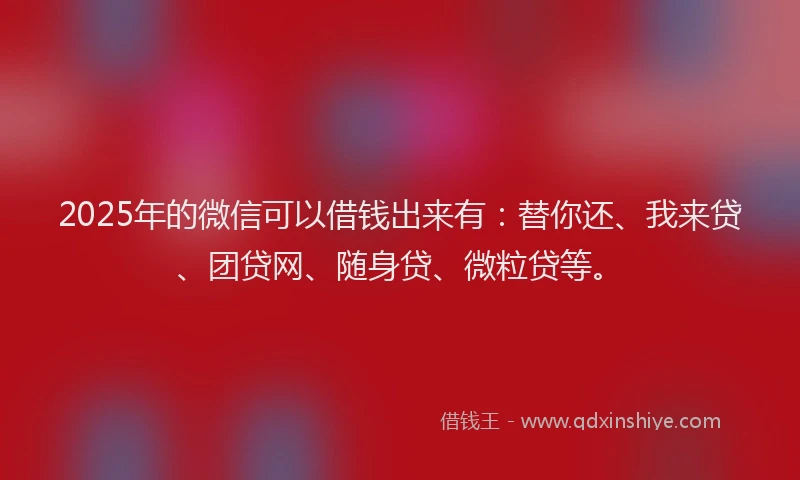 2025年的微信可以借钱出来有：替你还、我来贷、团贷网、随身贷、微粒贷等。