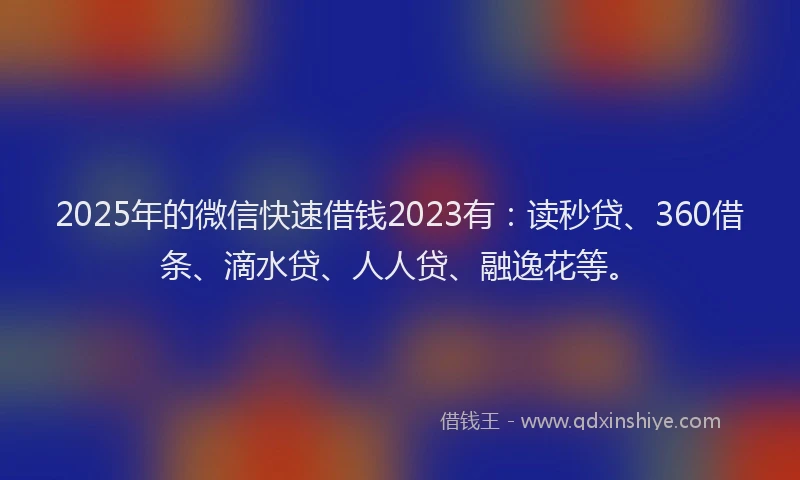 2025年的微信快速借钱2023有：读秒贷、360借条、滴水贷、人人贷、融逸花等。